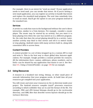 U SING R ESOURCES   37


    For example, there is an intent for “send an email.” If your application
    needs to send mail, you can invoke that intent. Or if you’re writing a
    new email application, you can register an activity to handle that intent
    and replace the standard mail program. The next time somebody tries
    to send an email, they’ll get the option to use your program instead of
    the standard one.

    Services
    A service is a task that runs in the background without the user’s direct
    interaction, similar to a Unix daemon. For example, consider a music
    player. The music may be started by an activity, but you want it to
    keep playing even when the user has moved on to a different program.
    So, the code that does the actual playing should be in a service. Later,
    another activity may bind to that service and tell it to switch tracks
    or stop playing. Android comes with many services built in, along with
    convenient APIs to access them.

    Content Providers
    A content provider is a set of data wrapped up in a custom API to read
    and write it. This is the best way to share global data between appli-
    cations. For example, Google provides a content provider for contacts.
    All the information there—names, addresses, phone numbers, and so
    forth—can be shared by any application that wants to use it. See Sec-
    tion 9.5, Using a ContentProvider, on page 185 for an example.


2.4 Using Resources
    A resource is a localized text string, bitmap, or other small piece of
    noncode information that your program needs. At build time all your
    resources get compiled into your application.
    You will create and store your resources in the res directory inside your
    project. The Android resource compiler (aapt)5 processes resources
    according to which subfolder they are in and the format of the ﬁle. For
    example, PNG and JPG format bitmaps should go in the res/drawable
    directory, and XML ﬁles that describe screen layouts should go in the
    res/layout directory.


    5.   http://d.android.com/guide/developing/tools/aapt.html
 