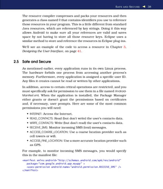 S AFE AND S ECURE   38


    The resource compiler compresses and packs your resources and then
    generates a class named R that contains identiﬁers you use to reference
    those resources in your program. This is a little different from standard
    Java resources, which are referenced by key strings. Doing it this way
    allows Android to make sure all your references are valid and saves
    space by not having to store all those resource keys. Eclipse uses a
    similar method to store and reference the resources in Eclipse plug-ins.
    We’ll see an example of the code to access a resource in Chapter 3,
    Designing the User Interface, on page 41.


2.5 Safe and Secure
    As mentioned earlier, every application runs in its own Linux process.
    The hardware forbids one process from accessing another process’s
    memory. Furthermore, every application is assigned a speciﬁc user ID.
    Any ﬁles it creates cannot be read or written by other applications.
    In addition, access to certain critical operations are restricted, and you
    must speciﬁcally ask for permission to use them in a ﬁle named Android-
    Manifest.xml. When the application is installed, the Package Manager
    either grants or doesn’t grant the permissions based on certiﬁcates
    and, if necessary, user prompts. Here are some of the most common
    permissions you will need:
       • INTERNET: Access the Internet.
       • READ_CONTACTS: Read (but don’t write) the user’s contacts data.
       • WRITE_CONTACTS: Write (but don’t read) the user’s contacts data.
       • RECEIVE_SMS: Monitor incoming SMS (text) messages.
       • ACCESS_COARSE_LOCATION: Use a coarse location provider such as
         cell towers or wiﬁ.
       • ACCESS_FINE_LOCATION: Use a more accurate location provider such
         as GPS.
    For example, to monitor incoming SMS messages, you would specify
    this in the manifest ﬁle:
    <manifest xmlns:android="http://schemas.android.com/apk/res/android"
       package="com.google.android.app.myapp" >
       <uses-permission android:name="android.permission.RECEIVE_SMS" />
    </manifest>
 