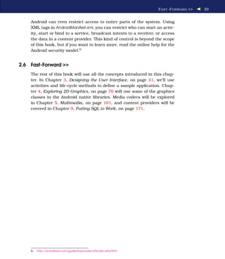 F AST -F ORWARD >>   39


    Android can even restrict access to entire parts of the system. Using
    XML tags in AndroidManifest.xml, you can restrict who can start an activ-
    ity, start or bind to a service, broadcast intents to a receiver, or access
    the data in a content provider. This kind of control is beyond the scope
    of this book, but if you want to learn more, read the online help for the
    Android security model.6


2.6 Fast-Forward >>
    The rest of this book will use all the concepts introduced in this chap-
    ter. In Chapter 3, Designing the User Interface, on page 41, we’ll use
    activities and life-cycle methods to deﬁne a sample application. Chap-
    ter 4, Exploring 2D Graphics, on page 70 will use some of the graphics
    classes in the Android native libraries. Media codecs will be explored
    in Chapter 5, Multimedia, on page 101, and content providers will be
    covered in Chapter 9, Putting SQL to Work, on page 171.




    6.   http://d.android.com/guide/topics/security/security.html
 