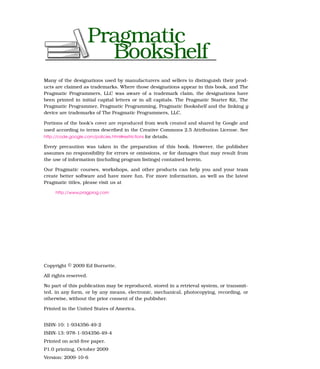 Many of the designations used by manufacturers and sellers to distinguish their prod-
ucts are claimed as trademarks. Where those designations appear in this book, and The
Pragmatic Programmers, LLC was aware of a trademark claim, the designations have
been printed in initial capital letters or in all capitals. The Pragmatic Starter Kit, The
Pragmatic Programmer, Pragmatic Programming, Pragmatic Bookshelf and the linking g
device are trademarks of The Pragmatic Programmers, LLC.

Portions of the book’s cover are reproduced from work created and shared by Google and
used according to terms described in the Creative Commons 2.5 Attribution License. See
http://code.google.com/policies.html#restrictions for details.

Every precaution was taken in the preparation of this book. However, the publisher
assumes no responsibility for errors or omissions, or for damages that may result from
the use of information (including program listings) contained herein.

Our Pragmatic courses, workshops, and other products can help you and your team
create better software and have more fun. For more information, as well as the latest
Pragmatic titles, please visit us at

     http://www.pragprog.com




Copyright © 2009 Ed Burnette.

All rights reserved.

No part of this publication may be reproduced, stored in a retrieval system, or transmit-
ted, in any form, or by any means, electronic, mechanical, photocopying, recording, or
otherwise, without the prior consent of the publisher.

Printed in the United States of America.


ISBN-10: 1-934356-49-2
ISBN-13: 978-1-934356-49-4
Printed on acid-free paper.
P1.0 printing, October 2009
Version: 2009-10-6
 