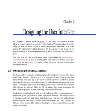 Chapter 3

                Designing the User Interface
    In Chapter 1, Quick Start, on page 16, we used the Android Eclipse
    plug-in to put together a simple “Hello, Android” program in a few min-
    utes. In Part II, we’ll create a more substantial example: a Sudoku
    game. By gradually adding features to the game, you’ll learn about
    many aspects of Android programming. We’ll start with the user inter-
    face.
    You can ﬁnd all the sample code used in this book at http://pragprog.
    com/titles/eband2. If you’re reading the PDF version of this book, you
    can click the little gray rectangle before the code listings to download
    that ﬁle directly.


3.1 Introducing the Sudoku Example
    Sudoku makes a great sample program for Android because the game
    itself is so simple. You have a grid of eighty-one tiles (nine across and
    nine down), and you try to ﬁll them in with numbers so that each col-
    umn, each row, and each of the three-by-three boxes contains the num-
    bers 1 through 9 only once. When the game starts, some of the numbers
    (the givens) are already ﬁlled in. All the player has to do is supply the
    rest. A true Sudoku puzzle has only one unique solution.
    Sudoku is usually played with pencil and paper, but computerized ver-
    sions are quite popular too. With the paper version, it’s easy to make
    a mistake early on, and when that happens, you have to go back and
    erase most of your work. In the Android version, you can change the
    tiles as often as you like without having to brush away all those pesky
    eraser shavings.
 