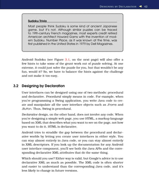 D ESIGNING BY D ECLARATION   42




        Sudoku Trivia
        Most people think Sudoku is some kind of ancient Japanese
        game, but it’s not. Although similar puzzles can be traced
        to 19th-century French magazines, most experts credit retired
        American architect Howard Garns with the invention of mod-
        ern Sudoku. Number Place, as it was known at the time, was
        ﬁrst published in the United States in 1979 by Dell Magazines.




    Android Sudoku (see Figure 3.1, on the next page) will also offer a
    few hints to take some of the grunt work out of puzzle solving. At one
    extreme, it could just solve the puzzle for you, but that wouldn’t be any
    fun, would it? So, we have to balance the hints against the challenge
    and not make it too easy.


3.2 Designing by Declaration
    User interfaces can be designed using one of two methods: procedural
    and declarative. Procedural simply means in code. For example, when
    you’re programming a Swing application, you write Java code to cre-
    ate and manipulate all the user interface objects such as JFrame and
    JButton. Thus, Swing is procedural.

    Declarative design, on the other hand, does not involve any code. When
    you’re designing a simple web page, you use HTML, a markup language
    based on XML that describes what you want to see on the page, not how
    you want to do it. HTML is declarative.
    Android tries to straddle the gap between the procedural and declar-
    ative worlds by letting you create user interfaces in either style. You
    can stay almost entirely in Java code, or you can stay almost entirely
    in XML descriptors. If you look up the documentation for any Android
    user interface component, you’ll see both the Java APIs and the corre-
    sponding declarative XML attributes that do the same thing.
    Which should you use? Either way is valid, but Google’s advice is to use
    declarative XML as much as possible. The XML code is often shorter
    and easier to understand than the corresponding Java code, and it’s
    less likely to change in future versions.
 