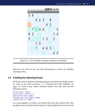 C REATING THE O PENING S CREEN   43




            Figure 3.1: The Sudoku example program for Android



    Now let’s see how we can use this information to create the Sudoku
    opening screen.


3.3 Creating the Opening Screen
    We’ll start with a skeleton Android program created by the Eclipse plug-
    in. Just as you did in Section 1.2, Creating Your First Program, on
    page 20, create a new “Hello, Android” project, but this time use the
    following values:
    Project name: Sudoku
    Build Target: Android 1.6
    Application name: Sudoku
    Package name: org.example.sudoku
    Create Activity: Sudoku

    In a real program, of course, you would use your own names here. The
    package name is particularly important. Each application in the system
 