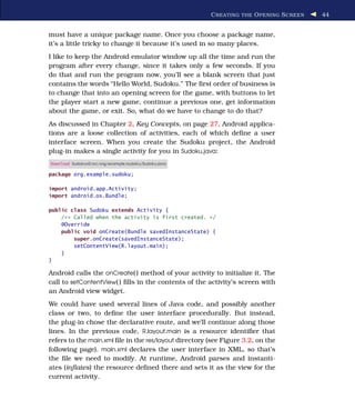 C REATING THE O PENING S CREEN   44


must have a unique package name. Once you choose a package name,
it’s a little tricky to change it because it’s used in so many places.
I like to keep the Android emulator window up all the time and run the
program after every change, since it takes only a few seconds. If you
do that and run the program now, you’ll see a blank screen that just
contains the words “Hello World, Sudoku.” The ﬁrst order of business is
to change that into an opening screen for the game, with buttons to let
the player start a new game, continue a previous one, get information
about the game, or exit. So, what do we have to change to do that?
As discussed in Chapter 2, Key Concepts, on page 27, Android applica-
tions are a loose collection of activities, each of which deﬁne a user
interface screen. When you create the Sudoku project, the Android
plug-in makes a single activity for you in Sudoku.java:
Download Sudokuv0/src/org/example/sudoku/Sudoku.java

package org.example.sudoku;

import android.app.Activity;
import android.os.Bundle;

public class Sudoku extends Activity {
    /** Called when the activity is first created. */
    @Override
    public void onCreate(Bundle savedInstanceState) {
        super.onCreate(savedInstanceState);
        setContentView(R.layout.main);
    }
}

Android calls the onCreate( ) method of your activity to initialize it. The
call to setContentView( ) ﬁlls in the contents of the activity’s screen with
an Android view widget.
We could have used several lines of Java code, and possibly another
class or two, to deﬁne the user interface procedurally. But instead,
the plug-in chose the declarative route, and we’ll continue along those
lines. In the previous code, R.layout.main is a resource identiﬁer that
refers to the main.xml ﬁle in the res/layout directory (see Figure 3.2, on the
following page). main.xml declares the user interface in XML, so that’s
the ﬁle we need to modify. At runtime, Android parses and instanti-
ates (inﬂates) the resource deﬁned there and sets it as the view for the
current activity.
 