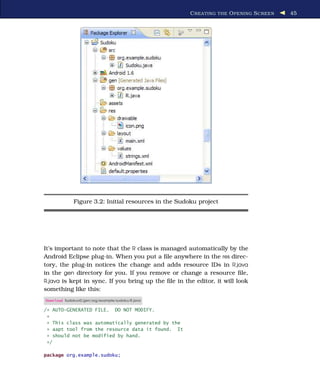 C REATING THE O PENING S CREEN   45




             Figure 3.2: Initial resources in the Sudoku project




It’s important to note that the R class is managed automatically by the
Android Eclipse plug-in. When you put a ﬁle anywhere in the res direc-
tory, the plug-in notices the change and adds resource IDs in R.java
in the gen directory for you. If you remove or change a resource ﬁle,
R.java is kept in sync. If you bring up the ﬁle in the editor, it will look
something like this:
Download Sudokuv0/gen/org/example/sudoku/R.java

/* AUTO-GENERATED FILE.           DO NOT MODIFY.
 *
 * This class was automatically generated by the
 * aapt tool from the resource data it found. It
 * should not be modified by hand.
 */

package org.example.sudoku;
 