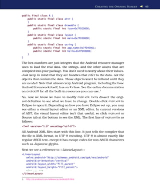 C REATING THE O PENING S CREEN   46


public final class R {
    public static final class attr {
    }
    public static final class drawable {
        public static final int icon=0x7f020000;
    }
    public static final class layout {
        public static final int main=0x7f030000;
    }
    public static final class string {
        public static final int app_name=0x7f040001;
        public static final int hello=0x7f040000;
    }
}

The hex numbers are just integers that the Android resource manager
uses to load the real data, the strings, and the other assets that are
compiled into your package. You don’t need to worry about their values.
Just keep in mind that they are handles that refer to the data, not the
objects that contain the data. Those objects won’t be inﬂated until they
are needed. Note that almost every Android program, including the base
Android framework itself, has an R class. See the online documentation
on android.R for all the built-in resources you can use.1
So, now we know we have to modify main.xml. Let’s dissect the origi-
nal deﬁnition to see what we have to change. Double-click main.xml in
Eclipse to open it. Depending on how you have Eclipse set up, you may
see either a visual layout editor or an XML editor. In current versions
of ADT, the visual layout editor isn’t that useful, so click main.xml or
Source tab at the bottom to see the XML. The ﬁrst line of main.xml is as
follows:
<?xml version="1.0" encoding="utf-8"?>

All Android XML ﬁles start with this line. It just tells the compiler that
the ﬁle is XML format, in UTF-8 encoding. UTF-8 is almost exactly like
regular ASCII text, except it has escape codes for non-ASCII characters
such as Japanese glyphs.
Next we see a reference to <LinearLayout>:
<LinearLayout
   xmlns:android="http://schemas.android.com/apk/res/android"
   android:orientation="vertical"
   android:layout_width="fill_parent"
   android:layout_height="fill_parent" >
   <!-- ... -->
</LinearLayout>

1.   http://d.android.com/reference/android/R.html
 