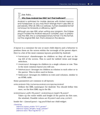 C REATING THE O PENING S CREEN   47




         Joe Asks. . .
          Why Does Android Use XML? Isn’t That Inefﬁcient?
    Android is optimized for mobile devices with limited memory
    and horsepower, so you may ﬁnd it strange that it uses XML so
    pervasively. After all, XML is a verbose, human-readable format
    not known for its brevity or efﬁciency, right?
    Although you see XML when writing your program, the Eclipse
    plug-in invokes the Android resource compiler, aapt, to prepro-
    cess the XML into a compressed binary format. It is this format,
    not the original XML text, that is stored on the device.




A layout is a container for one or more child objects and a behavior to
position them on the screen within the rectangle of the parent object.
Here is a list of the most common layouts provided by Android:
   • FrameLayout: classArranges its children so they all start at the
     top left of the screen. This is used for tabbed views and image
     switchers.
   • LinearLayout: Arranges its children in a single column or row. This
     is the most common layout you will use.
   • RelativeLayout: Arranges its children in relation to each other or to
     the parent. This is often used in forms.
   • TableLayout: Arranges its children in rows and columns, similar to
     an HTML table.
Some parameters are common to all layouts:
xmlns:android="http://schemas.android.com/apk/res/android"
     Deﬁnes the XML namespace for Android. You should deﬁne this
     once, on the ﬁrst XML tag in the ﬁle.
android:layout_width="ﬁll_parent", android:layout_height="ﬁll_parent"
     Takes up the entire width and height of the parent (in this case,
     the window). Possible values are ﬁll_parent and wrap_content.
Inside the <LinearLayout> tag you’ll ﬁnd one child widget:
<TextView
   android:layout_width="fill_parent"
   android:layout_height="wrap_content"
   android:text="@string/hello" />
 