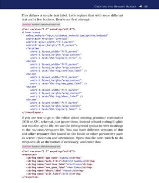 C REATING THE O PENING S CREEN   48


This deﬁnes a simple text label. Let’s replace that with some different
text and a few buttons. Here’s our ﬁrst attempt:
Download Sudokuv1/res/layout/main1.xml

<?xml version="1.0" encoding="utf-8"?>
<LinearLayout
   xmlns:android="http://schemas.android.com/apk/res/android"
   android:orientation="vertical"
   android:layout_width="fill_parent"
   android:layout_height="fill_parent" >
   <TextView
      android:layout_width="fill_parent"
      android:layout_height="wrap_content"
      android:text="@string/main_title" />
   <Button
      android:layout_width="fill_parent"
      android:layout_height="wrap_content"
      android:text="@string/continue_label" />
   <Button
      android:layout_width="fill_parent"
      android:layout_height="wrap_content"
      android:text="@string/new_game_label" />
   <Button
      android:layout_width="fill_parent"
      android:layout_height="wrap_content"
      android:text="@string/about_label" />
   <Button
      android:layout_width="fill_parent"
      android:layout_height="wrap_content"
      android:text="@string/exit_label" />
</LinearLayout>

If you see warnings in the editor about missing grammar constraints
(DTD or XML schema), just ignore them. Instead of hard-coding English
text into the layout ﬁle, we use the @string/resid syntax to refer to strings
in the res/values/strings.xml ﬁle. You can have different versions of this
and other resource ﬁles based on the locale or other parameters such
as screen resolution and orientation. Open that ﬁle now, switch to the
strings.xml tab at the bottom if necessary, and enter this:
Download Sudokuv1/res/values/strings.xml

<?xml version="1.0" encoding="utf-8"?>
<resources>
   <string name="app_name">Sudoku</string>
   <string name="main_title">Android Sudoku</string>
   <string name="continue_label">Continue</string>
   <string name="new_game_label">New Game</string>
   <string name="about_label">About</string>
   <string name="exit_label">Exit</string>
</resources>
 