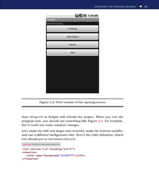 C REATING THE O PENING S CREEN   49




                 Figure 3.3: First version of the opening screen



Save strings.xml so Eclipse will rebuild the project. When you run the
program now, you should see something like Figure 3.3. It’s readable,
but it could use some cosmetic changes.
Let’s make the title text larger and centered, make the buttons smaller,
and use a different background color. Here’s the color deﬁnition, which
you should put in res/values/colors.xml:
Download Sudokuv1/res/values/colors.xml

<?xml version="1.0" encoding="utf-8"?>
<resources>
   <color name="background">#3500ffff</color>
</resources>
 