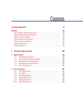Contents
Acknowledgments                                                                                                     9

Preface                                                                                                            10
   What Makes Android Special?             .   .   .   .   .   .   .   .   .   .   .   .   .   .   .   .   .   .   10
   Who Should Read This Book? .            .   .   .   .   .   .   .   .   .   .   .   .   .   .   .   .   .   .   11
   What’s in This Book? . . . . . .        .   .   .   .   .   .   .   .   .   .   .   .   .   .   .   .   .   .   12
   What’s New for Cupcake? . . .           .   .   .   .   .   .   .   .   .   .   .   .   .   .   .   .   .   .   12
   What’s New for Donut? . . . . .         .   .   .   .   .   .   .   .   .   .   .   .   .   .   .   .   .   .   13
   Online Resources . . . . . . . .        .   .   .   .   .   .   .   .   .   .   .   .   .   .   .   .   .   .   13
   Fast-Forward >> . . . . . . . .         .   .   .   .   .   .   .   .   .   .   .   .   .   .   .   .   .   .   14


I   Introducing Android                                                                                            15

1   Quick Start                                                                                                    16
    1.1  Installing the Tools . . . . .            .   .   .   .   .   .   .   .   .   .   .   .   .   .   .   .   16
    1.2  Creating Your First Program               .   .   .   .   .   .   .   .   .   .   .   .   .   .   .   .   20
    1.3  Running on the Emulator .                 .   .   .   .   .   .   .   .   .   .   .   .   .   .   .   .   20
    1.4  Running on a Real Phone .                 .   .   .   .   .   .   .   .   .   .   .   .   .   .   .   .   23
    1.5  Fast-Forward >> . . . . . . .             .   .   .   .   .   .   .   .   .   .   .   .   .   .   .   .   24

2   Key Concepts                                                                                                   27
    2.1  The Big Picture . . . .       .   .   .   .   .   .   .   .   .   .   .   .   .   .   .   .   .   .   .   27
    2.2  It’s Alive! . . . . . . . .   .   .   .   .   .   .   .   .   .   .   .   .   .   .   .   .   .   .   .   32
    2.3  Building Blocks . . . .       .   .   .   .   .   .   .   .   .   .   .   .   .   .   .   .   .   .   .   36
    2.4  Using Resources . . .         .   .   .   .   .   .   .   .   .   .   .   .   .   .   .   .   .   .   .   37
    2.5  Safe and Secure . . . .       .   .   .   .   .   .   .   .   .   .   .   .   .   .   .   .   .   .   .   38
    2.6  Fast-Forward >> . . . .       .   .   .   .   .   .   .   .   .   .   .   .   .   .   .   .   .   .   .   39
 