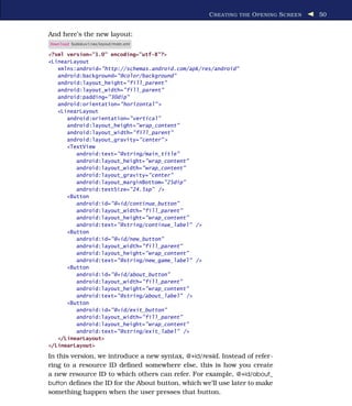 C REATING THE O PENING S CREEN   50


And here’s the new layout:
Download Sudokuv1/res/layout/main.xml

<?xml version="1.0" encoding="utf-8"?>
<LinearLayout
   xmlns:android="http://schemas.android.com/apk/res/android"
   android:background="@color/background"
   android:layout_height="fill_parent"
   android:layout_width="fill_parent"
   android:padding="30dip"
   android:orientation="horizontal" >
   <LinearLayout
      android:orientation="vertical"
      android:layout_height="wrap_content"
      android:layout_width="fill_parent"
      android:layout_gravity="center" >
      <TextView
         android:text="@string/main_title"
         android:layout_height="wrap_content"
         android:layout_width="wrap_content"
         android:layout_gravity="center"
         android:layout_marginBottom="25dip"
         android:textSize="24.5sp" />
      <Button
         android:id="@+id/continue_button"
         android:layout_width="fill_parent"
         android:layout_height="wrap_content"
         android:text="@string/continue_label" />
      <Button
         android:id="@+id/new_button"
         android:layout_width="fill_parent"
         android:layout_height="wrap_content"
         android:text="@string/new_game_label" />
      <Button
         android:id="@+id/about_button"
         android:layout_width="fill_parent"
         android:layout_height="wrap_content"
         android:text="@string/about_label" />
      <Button
         android:id="@+id/exit_button"
         android:layout_width="fill_parent"
         android:layout_height="wrap_content"
         android:text="@string/exit_label" />
   </LinearLayout>
</LinearLayout>

In this version, we introduce a new syntax, @+id/resid. Instead of refer-
ring to a resource ID deﬁned somewhere else, this is how you create
a new resource ID to which others can refer. For example, @+id/about_
button deﬁnes the ID for the About button, which we’ll use later to make
something happen when the user presses that button.
 