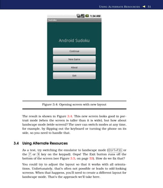 U SING A L TERNATE R ESOURCES   51




                 Figure 3.4: Opening screen with new layout


    The result is shown in Figure 3.4. This new screen looks good in por-
    trait mode (when the screen is taller than it is wide), but how about
    landscape mode (wide-screen)? The user can switch modes at any time,
    for example, by ﬂipping out the keyboard or turning the phone on its
    side, so you need to handle that.


3.4 Using Alternate Resources
    As a test, try switching the emulator to landscape mode ( Ctrl+F11 or
    the 7 or 9 key on the keypad). Oops! The Exit button runs off the
    bottom of the screen (see Figure 3.5, on page 53). How do we ﬁx that?
    You could try to adjust the layout so that it works with all orienta-
    tions. Unfortunately, that’s often not possible or leads to odd-looking
    screens. When that happens, you’ll need to create a different layout for
    landscape mode. That’s the approach we’ll take here.
 