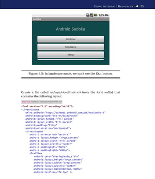 U SING A L TERNATE R ESOURCES   53




      Figure 3.5: In landscape mode, we can’t see the Exit button.




Create a ﬁle called res/layout-land/main.xml (note the -land sufﬁx) that
contains the following layout:
Download Sudokuv1/res/layout-land/main.xml

<?xml version="1.0" encoding="utf-8"?>
<LinearLayout
   xmlns:android="http://schemas.android.com/apk/res/android"
   android:background="@color/background"
   android:layout_height="fill_parent"
   android:layout_width="fill_parent"
   android:padding="15dip"
   android:orientation="horizontal" >
   <LinearLayout
      android:orientation="vertical"
      android:layout_height="wrap_content"
      android:layout_width="fill_parent"
      android:layout_gravity="center"
      android:paddingLeft="20dip"
      android:paddingRight="20dip" >
      <TextView
         android:text="@string/main_title"
         android:layout_height="wrap_content"
         android:layout_width="wrap_content"
         android:layout_gravity="center"
         android:layout_marginBottom="20dip"
         android:textSize="24.5sp" />
 