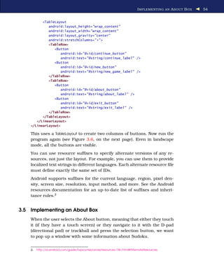 I MPLEMENTING AN A BOUT B OX   54


          <TableLayout
             android:layout_height="wrap_content"
             android:layout_width="wrap_content"
             android:layout_gravity="center"
             android:stretchColumns="*" >
             <TableRow>
                <Button
                   android:id="@+id/continue_button"
                   android:text="@string/continue_label" />
                <Button
                   android:id="@+id/new_button"
                   android:text="@string/new_game_label" />
             </TableRow>
             <TableRow>
                <Button
                   android:id="@+id/about_button"
                   android:text="@string/about_label" />
                <Button
                   android:id="@+id/exit_button"
                   android:text="@string/exit_label" />
             </TableRow>
          </TableLayout>
       </LinearLayout>
    </LinearLayout>

    This uses a TableLayout to create two columns of buttons. Now run the
    program again (see Figure 3.6, on the next page). Even in landscape
    mode, all the buttons are visible.
    You can use resource sufﬁxes to specify alternate versions of any re-
    sources, not just the layout. For example, you can use them to provide
    localized text strings in different languages. Each alternate resource ﬁle
    must deﬁne exactly the same set of IDs.
    Android supports sufﬁxes for the current language, region, pixel den-
    sity, screen size, resolution, input method, and more. See the Android
    resources documentation for an up-to-date list of sufﬁxes and inheri-
    tance rules.2


3.5 Implementing an About Box
    When the user selects the About button, meaning that either they touch
    it (if they have a touch screen) or they navigate to it with the D-pad
    (directional pad) or trackball and press the selection button, we want
    to pop up a window with some information about Sudoku.


    2.   http://d.android.com/guide/topics/resources/resources-i18n.html#AlternateResources
 