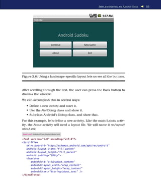 I MPLEMENTING AN A BOUT B OX   55




Figure 3.6: Using a landscape-speciﬁc layout lets us see all the buttons.



After scrolling through the text, the user can press the Back button to
dismiss the window.
We can accomplish this in several ways:
   • Deﬁne a new Activity and start it.
   • Use the AlertDialog class and show it.
   • Subclass Android’s Dialog class, and show that.
For this example, let’s deﬁne a new activity. Like the main Sudoku activ-
ity, the About activity will need a layout ﬁle. We will name it res/layout/
about.xml:
Download Sudokuv1/res/layout/about.xml

<?xml version="1.0" encoding="utf-8"?>
<ScrollView
   xmlns:android="http://schemas.android.com/apk/res/android"
   android:layout_width="fill_parent"
   android:layout_height="fill_parent"
   android:padding="10dip" >
   <TextView
      android:id="@+id/about_content"
      android:layout_width="wrap_content"
      android:layout_height="wrap_content"
      android:text="@string/about_text" />
</ScrollView>
 