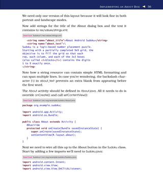 I MPLEMENTING AN A BOUT B OX   56


We need only one version of this layout because it will look ﬁne in both
portrait and landscape modes.
Now add strings for the title of the About dialog box and the text it
contains to res/values/strings.xml:
Download Sudokuv1/res/values/strings.xml

   <string name="about_title">About Android Sudoku</string>
   <string name="about_text">
Sudoku is a logic-based number placement puzzle.
Starting with a partially completed 9x9 grid, the
objective is to fill the grid so that each
row, each column, and each of the 3x3 boxes
(also called <i>blocks</i>) contains the digits
1 to 9 exactly once.
</string>

Note how a string resource can contain simple HTML formatting and
can span multiple lines. In case you’re wondering, the backslash char-
acter () in about_text prevents an extra blank from appearing before
the ﬁrst word.
The About activity should be deﬁned in About.java. All it needs to do is
override onCreate( ) and call setContentView( ):
Download Sudokuv1/src/org/example/sudoku/About.java

package org.example.sudoku;

import android.app.Activity;
import android.os.Bundle;

public class About extends Activity {
   @Override
   protected void onCreate(Bundle savedInstanceState) {
      super.onCreate(savedInstanceState);
      setContentView(R.layout.about);
   }
}

Next we need to wire all this up to the About button in the Sudoku class.
Start by adding a few imports we’ll need to Sudoku.java:
Download Sudokuv1/src/org/example/sudoku/Sudoku.java

import android.content.Intent;
import android.view.View;
import android.view.View.OnClickListener;
 