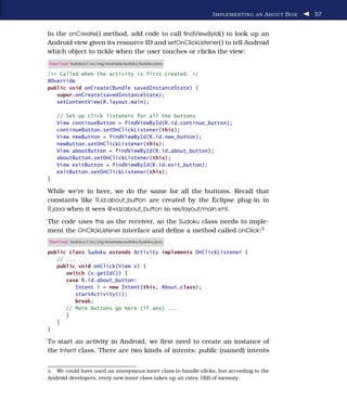 I MPLEMENTING AN A BOUT B OX   57


In the onCreate( ) method, add code to call ﬁndViewById( ) to look up an
Android view given its resource ID and setOnClickListener( ) to tell Android
which object to tickle when the user touches or clicks the view:
Download Sudokuv1/src/org/example/sudoku/Sudoku.java

/** Called when the activity is first created. */
@Override
public void onCreate(Bundle savedInstanceState) {
   super.onCreate(savedInstanceState);
   setContentView(R.layout.main);

     // Set up click listeners for all the buttons
     View continueButton = findViewById(R.id.continue_button);
     continueButton.setOnClickListener(this);
     View newButton = findViewById(R.id.new_button);
     newButton.setOnClickListener(this);
     View aboutButton = findViewById(R.id.about_button);
     aboutButton.setOnClickListener(this);
     View exitButton = findViewById(R.id.exit_button);
     exitButton.setOnClickListener(this);
}

While we’re in here, we do the same for all the buttons. Recall that
constants like R.id.about_button are created by the Eclipse plug-in in
R.java when it sees @+id/about_button in res/layout/main.xml.

The code uses this as the receiver, so the Sudoku class needs to imple-
ment the OnClickListener interface and deﬁne a method called onClick:3
Download Sudokuv1/src/org/example/sudoku/Sudoku.java

public class Sudoku extends Activity implements OnClickListener {
   // ...
   public void onClick(View v) {
      switch (v.getId()) {
      case R.id.about_button:
         Intent i = new Intent(this, About.class);
         startActivity(i);
         break;
      // More buttons go here (if any) ...
      }
   }
}

To start an activity in Android, we ﬁrst need to create an instance of
the Intent class. There are two kinds of intents: public (named) intents


3. We could have used an anonymous inner class to handle clicks, but according to the
Android developers, every new inner class takes up an extra 1KB of memory.
 