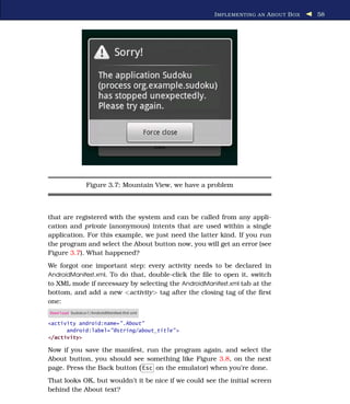 I MPLEMENTING AN A BOUT B OX   58




                 Figure 3.7: Mountain View, we have a problem



that are registered with the system and can be called from any appli-
cation and private (anonymous) intents that are used within a single
application. For this example, we just need the latter kind. If you run
the program and select the About button now, you will get an error (see
Figure 3.7). What happened?
We forgot one important step: every activity needs to be declared in
AndroidManifest.xml. To do that, double-click the ﬁle to open it, switch
to XML mode if necessary by selecting the AndroidManifest.xml tab at the
bottom, and add a new <activity> tag after the closing tag of the ﬁrst
one:
Download Sudokuv1/AndroidManifest.ﬁrst.xml

<activity android:name=".About"
      android:label="@string/about_title" >
</activity>

Now if you save the manifest, run the program again, and select the
About button, you should see something like Figure 3.8, on the next
page. Press the Back button ( Esc on the emulator) when you’re done.
That looks OK, but wouldn’t it be nice if we could see the initial screen
behind the About text?
 