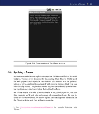 A PPLYING A T HEME   59




                     Figure 3.8: First version of the About screen



3.6 Applying a Theme
    A theme is a collection of styles that override the look and feel of Android
    widgets. Themes were inspired by Cascading Style Sheets (CSS) used
    for web pages—they separate the content of a screen and its presen-
    tation or style. Android is packaged with several themes that you can
    reference by name,4 or you can make up your own theme by subclass-
    ing existing ones and overriding their default values.
    We could deﬁne our own custom theme in res/values/styles.xml, but for
    this example we’ll just take advantage of a predeﬁned one. To use it,
    open the AndroidManifest.xml editor again, and change the deﬁnition of
    the About activity so it has a theme property.


    4. See http://d.android.com/reference/android/R.style.html   for   symbols   beginning with
    “Theme_.”
 