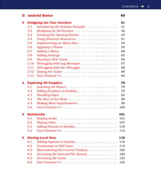 CONTENTS   6


II Android Basics                                                                                             40

3   Designing the User Interface                                                                               41
    3.1   Introducing the Sudoku Example .                    .   .   .   .   .   .   .   .   .   .   .   .    41
    3.2   Designing by Declaration . . . . .                  .   .   .   .   .   .   .   .   .   .   .   .    42
    3.3   Creating the Opening Screen . . .                   .   .   .   .   .   .   .   .   .   .   .   .    43
    3.4   Using Alternate Resources . . . . .                 .   .   .   .   .   .   .   .   .   .   .   .    51
    3.5   Implementing an About Box . . . .                   .   .   .   .   .   .   .   .   .   .   .   .    54
    3.6   Applying a Theme . . . . . . . . . .                .   .   .   .   .   .   .   .   .   .   .   .    59
    3.7   Adding a Menu . . . . . . . . . . .                 .   .   .   .   .   .   .   .   .   .   .   .    60
    3.8   Adding Settings . . . . . . . . . . .               .   .   .   .   .   .   .   .   .   .   .   .    63
    3.9   Starting a New Game . . . . . . . .                 .   .   .   .   .   .   .   .   .   .   .   .    65
    3.10 Debugging with Log Messages . . .                    .   .   .   .   .   .   .   .   .   .   .   .    67
    3.11 Debugging with the Debugger . . .                    .   .   .   .   .   .   .   .   .   .   .   .    68
    3.12 Exiting the Game . . . . . . . . . .                 .   .   .   .   .   .   .   .   .   .   .   .    68
    3.13 Fast-Forward >> . . . . . . . . . . .                .   .   .   .   .   .   .   .   .   .   .   .    69

4   Exploring 2D Graphics                                                                                      70
    4.1   Learning the Basics . . . . .       .   .   .   .   .   .   .   .   .   .   .   .   .   .   .   .    70
    4.2   Adding Graphics to Sudoku           .   .   .   .   .   .   .   .   .   .   .   .   .   .   .   .    75
    4.3   Handling Input . . . . . . .        .   .   .   .   .   .   .   .   .   .   .   .   .   .   .   .    84
    4.4   The Rest of the Story . . . .       .   .   .   .   .   .   .   .   .   .   .   .   .   .   .   .    90
    4.5   Making More Improvements            .   .   .   .   .   .   .   .   .   .   .   .   .   .   .   .    99
    4.6   Fast-Forward >> . . . . . . .       .   .   .   .   .   .   .   .   .   .   .   .   .   .   .   .   100

5   Multimedia                                                                                                101
    5.1  Playing Audio . .    . . . . .   .   .   .   .   .   .   .   .   .   .   .   .   .   .   .   .   .   101
    5.2  Playing Video . .    . . . . .   .   .   .   .   .   .   .   .   .   .   .   .   .   .   .   .   .   107
    5.3  Adding Sounds to     Sudoku      .   .   .   .   .   .   .   .   .   .   .   .   .   .   .   .   .   112
    5.4  Fast-Forward >> .    . . . . .   .   .   .   .   .   .   .   .   .   .   .   .   .   .   .   .   .   115

6   Storing Local Data                                                                                        116
    6.1   Adding Options to Sudoku . . . . .                  .   .   .   .   .   .   .   .   .   .   .   .   116
    6.2   Continuing an Old Game . . . . .                    .   .   .   .   .   .   .   .   .   .   .   .   118
    6.3   Remembering the Current Position                    .   .   .   .   .   .   .   .   .   .   .   .   120
    6.4   Accessing the Internal File System                  .   .   .   .   .   .   .   .   .   .   .   .   122
    6.5   Accessing SD Cards . . . . . . . .                  .   .   .   .   .   .   .   .   .   .   .   .   123
    6.6   Fast-Forward >> . . . . . . . . . . .               .   .   .   .   .   .   .   .   .   .   .   .   124
 