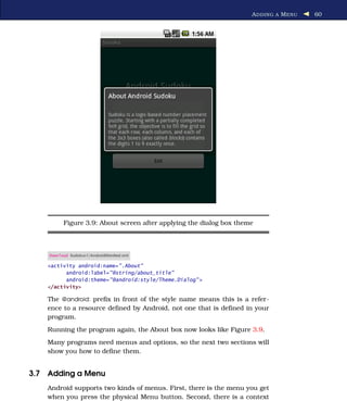 A DDING A M ENU   60




          Figure 3.9: About screen after applying the dialog box theme



    Download Sudokuv1/AndroidManifest.xml

    <activity android:name=".About"
          android:label="@string/about_title"
          android:theme="@android:style/Theme.Dialog" >
    </activity>

    The @android: preﬁx in front of the style name means this is a refer-
    ence to a resource deﬁned by Android, not one that is deﬁned in your
    program.
    Running the program again, the About box now looks like Figure 3.9.
    Many programs need menus and options, so the next two sections will
    show you how to deﬁne them.


3.7 Adding a Menu
    Android supports two kinds of menus. First, there is the menu you get
    when you press the physical Menu button. Second, there is a context
 