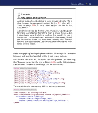 A DDING A M ENU   61




            Joe Asks. . .
            Why Not Use an HTML View?
     Android supports embedding a web browser directly into a
     view through the WebView class (see Section 7.2, Web with a
     View, on page 131). So, why didn’t we just use that for the
     About box?
     Actually, you could do it either way. A WebView would support
     far more sophisticated formatting than a simple TextView, but
     it does have some limitations (such as the inability to use a
     transparent background). Also, WebView is a heavyweight wid-
     get that will be slower and take more memory than TextView.
     For your own applications, use whichever one makes the most
     sense for your needs.




menu that pops up when you press and hold your ﬁnger on the screen
(or press and hold the trackball or the D-pad center button).
Let’s do the ﬁrst kind so that when the user presses the Menu key,
they’ll open a menu like the one in Figure 3.10, on the following page.
First we need to deﬁne a few strings that we’ll use later:
Download Sudokuv1/res/values/strings.xml

<string    name="settings_label">Settings...</string>
<string    name="settings_title">Sudoku settings</string>
<string    name="settings_shortcut">s</string>
<string    name="music_title">Music</string>
<string    name="music_summary">Play background music</string>
<string    name="hints_title">Hints</string>
<string    name="hints_summary">Show hints during play</string>

Then we deﬁne the menu using XML in res/menu/menu.xml:
Download Sudokuv1/res/menu/menu.xml

<?xml version="1.0" encoding="utf-8"?>
<menu xmlns:android="http://schemas.android.com/apk/res/android">
   <item android:id="@+id/settings"
      android:title="@string/settings_label"
      android:alphabeticShortcut="@string/settings_shortcut" />
</menu>
 