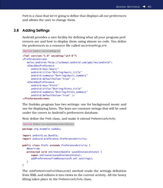 A DDING S ETTINGS   63


    Prefs is a class that we’re going to deﬁne that displays all our preferences
    and allows the user to change them.


3.8 Adding Settings
    Android provides a nice facility for deﬁning what all your program pref-
    erences are and how to display them using almost no code. You deﬁne
    the preferences in a resource ﬁle called res/xml/settings.xml:
     Download Sudokuv1/res/xml/settings.xml

    <?xml version="1.0" encoding="utf-8"?>
    <PreferenceScreen
       xmlns:android="http://schemas.android.com/apk/res/android" >
       <CheckBoxPreference
          android:key="music"
          android:title="@string/music_title"
          android:summary="@string/music_summary"
          android:defaultValue="true" />
       <CheckBoxPreference
          android:key="hints"
          android:title="@string/hints_title"
          android:summary="@string/hints_summary"
          android:defaultValue="true" />
    </PreferenceScreen>

    The Sudoku program has two settings: one for background music and
    one for displaying hints. The keys are constant strings that will be used
    under the covers in Android’s preferences database.
    Next deﬁne the Prefs class, and make it extend PreferenceActivity:
     Download Sudokuv1/src/org/example/sudoku/Prefs.java

    package org.example.sudoku;

    import android.os.Bundle;
    import android.preference.PreferenceActivity;

    public class Prefs extends PreferenceActivity {
       @Override
       protected void onCreate(Bundle savedInstanceState) {
          super.onCreate(savedInstanceState);
          addPreferencesFromResource(R.xml.settings);
       }
    }

    The addPreferencesFromResource( ) method reads the settings deﬁnition
    from XML and inﬂates it into views in the current activity. All the heavy
    lifting takes place in the PreferenceActivity class.
 
