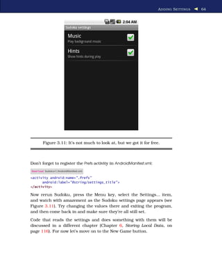 A DDING S ETTINGS   64




        Figure 3.11: It’s not much to look at, but we got it for free.



Don’t forget to register the Prefs activity in AndroidManifest.xml:
Download Sudokuv1/AndroidManifest.xml

<activity android:name=".Prefs"
      android:label="@string/settings_title" >
</activity>

Now rerun Sudoku, press the Menu key, select the Settings... item,
and watch with amazement as the Sudoku settings page appears (see
Figure 3.11). Try changing the values there and exiting the program,
and then come back in and make sure they’re all still set.
Code that reads the settings and does something with them will be
discussed in a different chapter (Chapter 6, Storing Local Data, on
page 116). For now let’s move on to the New Game button.
 
