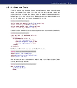 S TAR TING A N EW G AME   65


3.9 Starting a New Game
    If you’ve played any Sudoku games, you know that some are easy and
    some are maddeningly hard. So when the user selects New Game, we
    want to pop up a dialog box asking them to select between three difﬁ-
    culty levels. Selecting from a list of things is easy to do in Android. First
    we’ll need a few more strings in res/values/strings.xml:
    Download Sudokuv1/res/values/strings.xml

    <string    name="new_game_title">Difficulty</string>
    <string    name="easy_label">Easy</string>
    <string    name="medium_label">Medium</string>
    <string    name="hard_label">Hard</string>

    Create the list of difﬁculties as an array resource in res/values/arrays.xml:
    Download Sudokuv1/res/values/arrays.xml

    <?xml version="1.0" encoding="utf-8"?>
    <resources>
       <array name="difficulty">
          <item>@string/easy_label</item>
          <item>@string/medium_label</item>
          <item>@string/hard_label</item>
       </array>
    </resources>

    We’ll need a few more imports in the Sudoku class:
    Download Sudokuv1/src/org/example/sudoku/Sudoku.java

    import android.app.AlertDialog;
    import android.content.DialogInterface;
    import android.util.Log;

    Add code in the switch statement of the onClick( ) method to handle click-
    ing the New Game button:
    Download Sudokuv1/src/org/example/sudoku/Sudoku.java

    case R.id.new_button:
       openNewGameDialog();
       break;
 