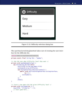 S TAR TING A N EW G AME   66




                   Figure 3.12: Difﬁculty selection dialog box



The openNewGameDialog( )method takes care of creating the user inter-
face for the difﬁculty list.
Download Sudokuv1/src/org/example/sudoku/Sudoku.java

private static final String TAG = "Sudoku" ;

/** Ask the user what difficulty level they want */
private void openNewGameDialog() {
   new AlertDialog.Builder(this)
        .setTitle(R.string.new_game_title)
        .setItems(R.array.difficulty,
         new DialogInterface.OnClickListener() {
            public void onClick(DialogInterface dialoginterface,
                  int i) {
               startGame(i);
            }
         })
        .show();
}

/** Start a new game with the given difficulty level */
private void startGame(int i) {
   Log.d(TAG, "clicked on " + i);
   // Start game here...
}
 