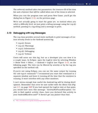D EBUGGING WITH L OG M ESSAGES   67


     The setItems( ) method takes two parameters: the resource ID of the item
     list and a listener that will be called when one of the items is selected.
     When you run the program now and press New Game, you’ll get the
     dialog box in Figure 3.12, on the previous page.
     We’re not actually going to start the game yet, so instead when you
     select a difﬁculty level, we just print a debug message using the Log.d( )
     method, passing it a tag string and a message to print.


3.10 Debugging with Log Messages
     The Log class provides several static methods to print messages of var-
     ious severity levels to the Android system log:
          • Log.e( ): Errors
          • Log.w( ): Warnings
          • Log.i( ): Information
          • Log.d( ): Debugging
          • Log.v( ): Verbose
     Users will never see this log, but as a developer you can view it in
     a couple ways. In Eclipse, open the LogCat view by selecting Window
     > Show View > Other... > Android > LogCat (see Figure 3.13, on the
     following page). The view can be ﬁltered by severity or by the tag you
     speciﬁed on the method call.
     If you’re not using Eclipse, you can see the same output by running
     the adb logcat command.5 I recommend you start this command in a
     separate window and leave it running all the time that the emulator is
     running. It won’t interfere with any other monitors.
     I can’t stress enough how useful the Android log will be during devel-
     opment. Remember that error we saw earlier with the About box (Fig-
     ure 3.7, on page 58)? If you had opened the LogCat view at that point,
     you would have seen this message: “ActivityNotFoundException: Un-
     able to ﬁnd explicit activity class...have you declared this activity in
     your AndroidManifest.xml?” It doesn’t get any plainer than that.


     5.   http://d.android.com/guide/developing/tools/adb.html
 