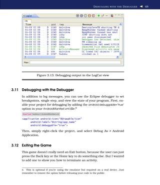 D EBUGGING WITH THE D EBUGGER   68




                   Figure 3.13: Debugging output in the LogCat view



3.11 Debugging with the Debugger
     In addition to log messages, you can use the Eclipse debugger to set
     breakpoints, single step, and view the state of your program. First, en-
     able your project for debugging by adding the android:debuggable="true"
     option in your AndroidManifest.xml ﬁle:6
     Download Sudokuv1/AndroidManifest.xml

     <application android:icon="@drawable/icon"
           android:label="@string/app_name"
           android:debuggable="true" >

     Then, simply right-click the project, and select Debug As > Android
     Application.


3.12 Exiting the Game
     This game doesn’t really need an Exit button, because the user can just
     press the Back key or the Home key to do something else. But I wanted
     to add one to show you how to terminate an activity.


     6. This is optional if you’re using the emulator but required on a real device. Just
     remember to remove the option before releasing your code to the public.
 