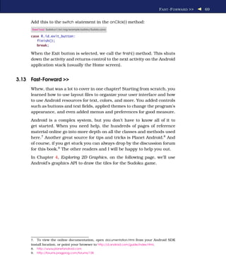 F AST -F ORWARD >>   69


     Add this to the switch statement in the onClick( ) method:
      Download Sudokuv1/src/org/example/sudoku/Sudoku.java

     case R.id.exit_button:
        finish();
        break;

     When the Exit button is selected, we call the ﬁnish( ) method. This shuts
     down the activity and returns control to the next activity on the Android
     application stack (usually the Home screen).


3.13 Fast-Forward >>
     Whew, that was a lot to cover in one chapter! Starting from scratch, you
     learned how to use layout ﬁles to organize your user interface and how
     to use Android resources for text, colors, and more. You added controls
     such as buttons and text ﬁelds, applied themes to change the program’s
     appearance, and even added menus and preferences for good measure.
     Android is a complex system, but you don’t have to know all of it to
     get started. When you need help, the hundreds of pages of reference
     material online go into more depth on all the classes and methods used
     here.7 Another great source for tips and tricks is Planet Android.8 And
     of course, if you get stuck you can always drop by the discussion forum
     for this book.9 The other readers and I will be happy to help you out.
     In Chapter 4, Exploring 2D Graphics, on the following page, we’ll use
     Android’s graphics API to draw the tiles for the Sudoku game.




     7.  To view the online documentation, open documentation.html from your Android SDK
     install location, or point your browser to http://d.android.com/guide/index.html.
     8.   http://www.planetandroid.com
     9.   http://forums.pragprog.com/forums/138
 