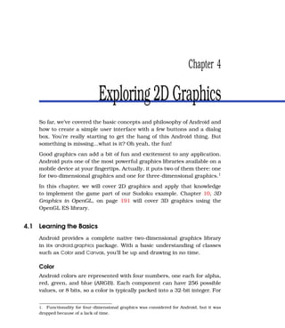 Chapter 4

                               Exploring 2D Graphics
    So far, we’ve covered the basic concepts and philosophy of Android and
    how to create a simple user interface with a few buttons and a dialog
    box. You’re really starting to get the hang of this Android thing. But
    something is missing...what is it? Oh yeah, the fun!
    Good graphics can add a bit of fun and excitement to any application.
    Android puts one of the most powerful graphics libraries available on a
    mobile device at your ﬁngertips. Actually, it puts two of them there: one
    for two-dimensional graphics and one for three-dimensional graphics.1
    In this chapter, we will cover 2D graphics and apply that knowledge
    to implement the game part of our Sudoku example. Chapter 10, 3D
    Graphics in OpenGL, on page 191 will cover 3D graphics using the
    OpenGL ES library.


4.1 Learning the Basics
    Android provides a complete native two-dimensional graphics library
    in its android.graphics package. With a basic understanding of classes
    such as Color and Canvas, you’ll be up and drawing in no time.

    Color
    Android colors are represented with four numbers, one each for alpha,
    red, green, and blue (ARGB). Each component can have 256 possible
    values, or 8 bits, so a color is typically packed into a 32-bit integer. For


    1. Functionality for four-dimensional graphics was considered for Android, but it was
    dropped because of a lack of time.
 