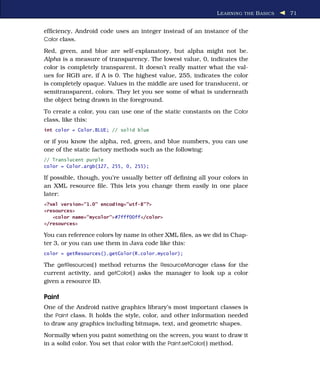 L EARNING THE B ASICS   71


efﬁciency, Android code uses an integer instead of an instance of the
Color class.

Red, green, and blue are self-explanatory, but alpha might not be.
Alpha is a measure of transparency. The lowest value, 0, indicates the
color is completely transparent. It doesn’t really matter what the val-
ues for RGB are, if A is 0. The highest value, 255, indicates the color
is completely opaque. Values in the middle are used for translucent, or
semitransparent, colors. They let you see some of what is underneath
the object being drawn in the foreground.
To create a color, you can use one of the static constants on the Color
class, like this:
int color = Color.BLUE; // solid blue

or if you know the alpha, red, green, and blue numbers, you can use
one of the static factory methods such as the following:
// Translucent purple
color = Color.argb(127, 255, 0, 255);

If possible, though, you’re usually better off deﬁning all your colors in
an XML resource ﬁle. This lets you change them easily in one place
later:
<?xml version="1.0" encoding="utf-8"?>
<resources>
   <color name="mycolor">#7fff00ff</color>
</resources>

You can reference colors by name in other XML ﬁles, as we did in Chap-
ter 3, or you can use them in Java code like this:
color = getResources().getColor(R.color.mycolor);

The getResources( ) method returns the ResourceManager class for the
current activity, and getColor( ) asks the manager to look up a color
given a resource ID.

Paint
One of the Android native graphics library’s most important classes is
the Paint class. It holds the style, color, and other information needed
to draw any graphics including bitmaps, text, and geometric shapes.
Normally when you paint something on the screen, you want to draw it
in a solid color. You set that color with the Paint.setColor( ) method.
 