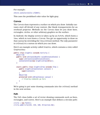 L EARNING THE B ASICS   72


For example:
cPaint.setColor(Color.LTGRAY);

This uses the predeﬁned color value for light gray.

Canvas
The Canvas class represents a surface on which you draw. Initially can-
vases start off devoid of any content, like blank transparencies for an
overhead projector. Methods on the Canvas class let you draw lines,
rectangles, circles, or other arbitrary graphics on the surface.
In Android, the display screen is taken up by an Activity, which hosts a
View, which in turn hosts a Canvas. You get an opportunity to draw on
that canvas by overriding the View.onDraw( ) method. The only parameter
to onDraw( ) is a canvas on which you can draw.
Here’s an example activity called Graphics, which contains a view called
GraphicsView:
public class Graphics extends Activity {
   @Override
   public void onCreate(Bundle savedInstanceState) {
      super.onCreate(savedInstanceState);
      setContentView(new GraphicsView(this));
   }

   static public class GraphicsView extends View {
      public GraphicsView(Context context) {
         super(context);
      }
      @Override
      protected void onDraw(Canvas canvas) {
         // Drawing commands go here
      }
   }

We’re going to put some drawing commands into the onDraw( ) method
in the next section.

Path
The Path class holds a set of vector-drawing commands such as lines,
rectangles, and curves. Here’s an example that deﬁnes a circular path:
circle = new Path();
circle.addCircle(150, 150, 100, Direction.CW);
 