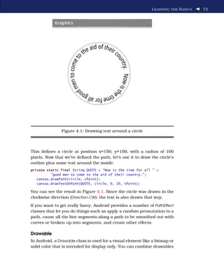 L EARNING THE B ASICS   73




                Figure 4.1: Drawing text around a circle



This deﬁnes a circle at position x=150, y=150, with a radius of 100
pixels. Now that we’ve deﬁned the path, let’s use it to draw the circle’s
outline plus some text around the inside:
private static final String QUOTE = "Now is the time for all " +
          "good men to come to the aid of their country." ;
   canvas.drawPath(circle, cPaint);
   canvas.drawTextOnPath(QUOTE, circle, 0, 20, tPaint);

You can see the result in Figure 4.1. Since the circle was drawn in the
clockwise direction (Direction.CW), the text is also drawn that way.
If you want to get really fancy, Android provides a number of PathEffect
classes that let you do things such as apply a random permutation to a
path, cause all the line segments along a path to be smoothed out with
curves or broken up into segments, and create other effects.

Drawable
In Android, a Drawable class is used for a visual element like a bitmap or
solid color that is intended for display only. You can combine drawables
 