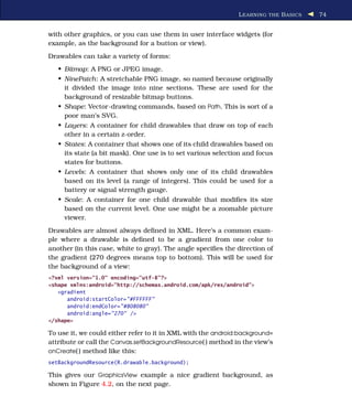 L EARNING THE B ASICS   74


with other graphics, or you can use them in user interface widgets (for
example, as the background for a button or view).
Drawables can take a variety of forms:
   • Bitmap: A PNG or JPEG image.
   • NinePatch: A stretchable PNG image, so named because originally
     it divided the image into nine sections. These are used for the
     background of resizable bitmap buttons.
   • Shape: Vector-drawing commands, based on Path. This is sort of a
     poor man’s SVG.
   • Layers: A container for child drawables that draw on top of each
     other in a certain z-order.
   • States: A container that shows one of its child drawables based on
     its state (a bit mask). One use is to set various selection and focus
     states for buttons.
   • Levels: A container that shows only one of its child drawables
     based on its level (a range of integers). This could be used for a
     battery or signal strength gauge.
   • Scale: A container for one child drawable that modiﬁes its size
     based on the current level. One use might be a zoomable picture
     viewer.
Drawables are almost always deﬁned in XML. Here’s a common exam-
ple where a drawable is deﬁned to be a gradient from one color to
another (in this case, white to gray). The angle speciﬁes the direction of
the gradient (270 degrees means top to bottom). This will be used for
the background of a view:
<?xml version="1.0" encoding="utf-8"?>
<shape xmlns:android="http://schemas.android.com/apk/res/android">
   <gradient
      android:startColor="#FFFFFF"
      android:endColor="#808080"
      android:angle="270" />
</shape>

To use it, we could either refer to it in XML with the android:background=
attribute or call the Canvas.setBackgroundResource( ) method in the view’s
onCreate( ) method like this:
setBackgroundResource(R.drawable.background);

This gives our GraphicsView example a nice gradient background, as
shown in Figure 4.2, on the next page.
 