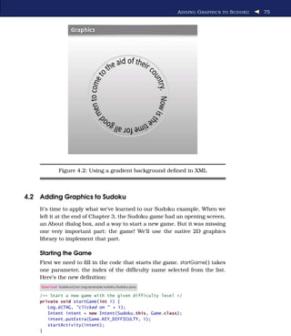 A DDING G RAPHICS TO S UDOKU   75




             Figure 4.2: Using a gradient background deﬁned in XML



4.2 Adding Graphics to Sudoku
    It’s time to apply what we’ve learned to our Sudoku example. When we
    left it at the end of Chapter 3, the Sudoku game had an opening screen,
    an About dialog box, and a way to start a new game. But it was missing
    one very important part: the game! We’ll use the native 2D graphics
    library to implement that part.

    Starting the Game
    First we need to ﬁll in the code that starts the game. startGame( ) takes
    one parameter, the index of the difﬁculty name selected from the list.
    Here’s the new deﬁnition:
    Download Sudokuv2/src/org/example/sudoku/Sudoku.java

    /** Start a new game with the given difficulty level */
    private void startGame(int i) {
       Log.d(TAG, "clicked on " + i);
       Intent intent = new Intent(Sudoku.this, Game.class);
       intent.putExtra(Game.KEY_DIFFICULTY, i);
       startActivity(intent);
    }
 