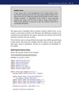 A DDING G RAPHICS TO S UDOKU   76




     Sudoku Trivia
     A few years after it was published in the United States, Num-
     ber Place was picked up by the Japanese publisher Nikoli, who
     gave it the much cooler-sounding name Sudoku (which means
     “single number” in Japanese). From there it was exported
     around the world, and the rest is history. Sadly, Garns died in
     1989 before getting a chance to see his creation become a
     worldwide sensation.




The game part of Sudoku will be another activity called Game, so we
create a new intent to kick it off. We place the difﬁculty number in an
extraData area provided in the intent, and then we call the startActivity( )
method to launch the new activity.
The extraData area is a map of key/value pairs that will be passed along
to the intent. The keys are strings, and the values can be any prim-
itive type, array of primitives, Bundle, or a subclass of Serializable or
Parcelable.


Deﬁning the Game Class
Here’s the outline of the Game activity:
Download Sudokuv2/src/org/example/sudoku/Game.java

package org.example.sudoku;

import   android.app.Activity;
import   android.app.Dialog;
import   android.os.Bundle;
import   android.util.Log;
import   android.view.Gravity;
import   android.widget.Toast;

public class Game extends Activity {
   private static final String TAG = "Sudoku" ;

   public static final String KEY_DIFFICULTY         =
      "org.example.sudoku.difficulty" ;
   public static final int DIFFICULTY_EASY =         0;
   public static final int DIFFICULTY_MEDIUM         = 1;
   public static final int DIFFICULTY_HARD =         2;

   private int puzzle[] = new int[9 * 9];

   private PuzzleView puzzleView;
 