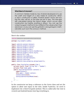 A DDING G RAPHICS TO S UDOKU   78




     What Size Is It Anyway?
     A common mistake made by new Android developers is to use
     the width and height of a view inside its constructor. When
     a view’s constructor is called, Android doesn’t know yet how
     big the view will be, so the sizes are set to zero. The real sizes
     are calculated during the layout stage, which occurs after
     construction but before anything is drawn. You can use the
     onSizeChanged( ) method to be notiﬁed of the values when they
     are known, or you can use the getWidth( ) and getHeight( ) meth-
     ods later, such as in the onDraw( ) method.



Here’s the outline:
Download Sudokuv2/src/org/example/sudoku/PuzzleView.java

package org.example.sudoku;

import   android.content.Context;
import   android.graphics.Canvas;
import   android.graphics.Paint;
import   android.graphics.Rect;
import   android.graphics.Paint.FontMetrics;
import   android.graphics.Paint.Style;
import   android.util.Log;
import   android.view.KeyEvent;
import   android.view.MotionEvent;
import   android.view.View;
import   android.view.animation.AnimationUtils;

public class PuzzleView extends View {
   private static final String TAG = "Sudoku" ;
   private final Game game;
   public PuzzleView(Context context) {
      super(context);
      this.game = (Game) context;
      setFocusable(true);
      setFocusableInTouchMode(true);
   }
   // ...
}

In the constructor we keep a reference to the Game class and set the
option to allow user input in the view. Inside PuzzleView, we need to
implement the onSizeChanged( ) method. This is called after the view is
created and Android knows how big everything is.
 