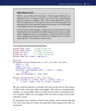 A DDING G RAPHICS TO S UDOKU   79




     Other Ways to Do It
     When I was writing this example, I tried several different ap-
     proaches such as using a button for each tile or declaring a
     grid of ImageView classes in XML. After many false starts, I found
     that the approach of having one view for the entire puzzle and
     drawing lines and numbers inside that proved to be the fastest
     and easiest way for this application.
     It does have its drawbacks, though, such as the need to draw
     the selection and explicitly handle keyboard and touch events.
     When designing your own program, I recommend trying stan-
     dard widgets and views ﬁrst and then falling back to custom
     drawing only if that doesn’t work for you.



Download Sudokuv2/src/org/example/sudoku/PuzzleView.java

private   float width;    //          width of one tile
private   float height;   //          height of one tile
private   int selX;       //          X index of selection
private   int selY;       //          Y index of selection
private   final Rect selRect          = new Rect();

@Override
protected void onSizeChanged(int w, int h, int oldw, int oldh) {
   width = w / 9f;
   height = h / 9f;
   getRect(selX, selY, selRect);
   Log.d(TAG, "onSizeChanged: width " + width + ", height "
         + height);
   super.onSizeChanged(w, h, oldw, oldh);
}
private void getRect(int x, int y, Rect rect) {
   rect.set((int) (x * width), (int) (y * height), (int) (x
         * width + width), (int) (y * height + height));
}

We use onSizeChanged( ) to calculate the size of each tile on the screen
(1/9th of the total view width and height). Note this is a ﬂoating-point
number, so it’s possible that we could end up with a fractional num-
ber of pixels. selRect is a rectangle we’ll use later to keep track of the
selection cursor.
At this point we’ve created a view for the puzzle, and we know how big
it is. The next step is to draw the grid lines that separate the tiles on
the board.
 