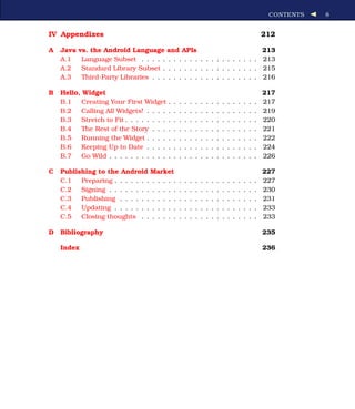 CONTENTS   8


IV Appendixes                                                                                                  212

A   Java   vs. the Android Language and APIs                              213
    A.1     Language Subset . . . . . . . . . . . . . . . . . . . . . . 213
    A.2     Standard Library Subset . . . . . . . . . . . . . . . . . . 215
    A.3     Third-Party Libraries . . . . . . . . . . . . . . . . . . . . 216

B   Hello, Widget                                                                                              217
    B.1   Creating Your First Widget       .   .   .   .   .   .   .   .   .   .   .   .   .   .   .   .   .   217
    B.2   Calling All Widgets! . . . .     .   .   .   .   .   .   .   .   .   .   .   .   .   .   .   .   .   219
    B.3   Stretch to Fit . . . . . . . .   .   .   .   .   .   .   .   .   .   .   .   .   .   .   .   .   .   220
    B.4   The Rest of the Story . . .      .   .   .   .   .   .   .   .   .   .   .   .   .   .   .   .   .   221
    B.5   Running the Widget . . . .       .   .   .   .   .   .   .   .   .   .   .   .   .   .   .   .   .   222
    B.6   Keeping Up to Date . . . .       .   .   .   .   .   .   .   .   .   .   .   .   .   .   .   .   .   224
    B.7   Go Wild . . . . . . . . . . .    .   .   .   .   .   .   .   .   .   .   .   .   .   .   .   .   .   226

C   Publishing to the Android Market                                                                           227
    C.1   Preparing . . . . . . . . . . . .        .   .   .   .   .   .   .   .   .   .   .   .   .   .   .   227
    C.2   Signing . . . . . . . . . . . . .        .   .   .   .   .   .   .   .   .   .   .   .   .   .   .   230
    C.3   Publishing . . . . . . . . . . .         .   .   .   .   .   .   .   .   .   .   .   .   .   .   .   231
    C.4   Updating . . . . . . . . . . . .         .   .   .   .   .   .   .   .   .   .   .   .   .   .   .   233
    C.5   Closing thoughts . . . . . . .           .   .   .   .   .   .   .   .   .   .   .   .   .   .   .   233

D   Bibliography                                                                                               235

    Index                                                                                                      236
 
