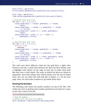 A DDING G RAPHICS TO S UDOKU   81


Paint hilite = new Paint();
hilite.setColor(getResources().getColor(R.color.puzzle_hilite));

Paint light = new Paint();
light.setColor(getResources().getColor(R.color.puzzle_light));

// Draw the minor grid lines
for (int i = 0; i < 9; i++) {
   canvas.drawLine(0, i * height, getWidth(), i * height,
         light);
   canvas.drawLine(0, i * height + 1, getWidth(), i * height
         + 1, hilite);
   canvas.drawLine(i * width, 0, i * width, getHeight(),
         light);
   canvas.drawLine(i * width + 1, 0, i * width + 1,
         getHeight(), hilite);
}

// Draw the major grid lines
for (int i = 0; i < 9; i++) {
   if (i % 3 != 0)
      continue;
   canvas.drawLine(0, i * height, getWidth(), i * height,
         dark);
   canvas.drawLine(0, i * height + 1, getWidth(), i * height
         + 1, hilite);
   canvas.drawLine(i * width, 0, i * width, getHeight(), dark);
   canvas.drawLine(i * width + 1, 0, i * width + 1,
         getHeight(), hilite);
}

The code uses three different colors for the grid lines: a light color
between each tile, a dark color between the three-by-three blocks, and
a highlight color drawn on the edge of each tile to make them look
like they have a little depth. The order in which the lines are drawn is
important, since lines drawn later will be drawn over the top of earlier
lines. You can see what this will look like in Figure 4.3, on the next
page. Next, we need some numbers to go inside those lines.

Drawing the Numbers
The following code draws the puzzle numbers on top of the tiles. The
tricky part here is getting each number positioned and sized so it goes
in the exact center of its tile.
Download Sudokuv2/src/org/example/sudoku/PuzzleView.java

// Draw the numbers...
// Define color and style for numbers
Paint foreground = new Paint(Paint.ANTI_ALIAS_FLAG);
 