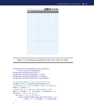 A DDING G RAPHICS TO S UDOKU   82




     Figure 4.3: Drawing the grid lines with three colors for effect



foreground.setColor(getResources().getColor(
      R.color.puzzle_foreground));
foreground.setStyle(Style.FILL);
foreground.setTextSize(height * 0.75f);
foreground.setTextScaleX(width / height);
foreground.setTextAlign(Paint.Align.CENTER);

// Draw the number in the center of the tile
FontMetrics fm = foreground.getFontMetrics();
// Centering in X: use alignment (and X at midpoint)
float x = width / 2;
// Centering in Y: measure ascent/descent first
float y = height / 2 - (fm.ascent + fm.descent) / 2;
for (int i = 0; i < 9; i++) {
   for (int j = 0; j < 9; j++) {
      canvas.drawText(this.game.getTileString(i, j), i
            * width + x, j * height + y, foreground);
   }
}
 