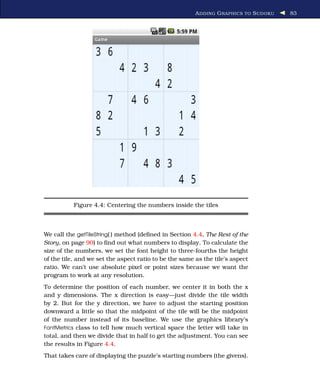 A DDING G RAPHICS TO S UDOKU   83




           Figure 4.4: Centering the numbers inside the tiles



We call the getTileString( ) method (deﬁned in Section 4.4, The Rest of the
Story, on page 90) to ﬁnd out what numbers to display. To calculate the
size of the numbers, we set the font height to three-fourths the height
of the tile, and we set the aspect ratio to be the same as the tile’s aspect
ratio. We can’t use absolute pixel or point sizes because we want the
program to work at any resolution.
To determine the position of each number, we center it in both the x
and y dimensions. The x direction is easy—just divide the tile width
by 2. But for the y direction, we have to adjust the starting position
downward a little so that the midpoint of the tile will be the midpoint
of the number instead of its baseline. We use the graphics library’s
FontMetrics class to tell how much vertical space the letter will take in
total, and then we divide that in half to get the adjustment. You can see
the results in Figure 4.4.
That takes care of displaying the puzzle’s starting numbers (the givens).
 