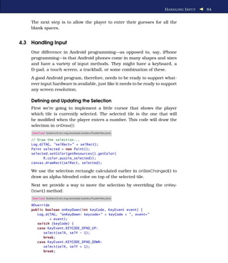 H ANDLING I NPUT   84


    The next step is to allow the player to enter their guesses for all the
    blank spaces.


4.3 Handling Input
    One difference in Android programming—as opposed to, say, iPhone
    programming—is that Android phones come in many shapes and sizes
    and have a variety of input methods. They might have a keyboard, a
    D-pad, a touch screen, a trackball, or some combination of these.
    A good Android program, therefore, needs to be ready to support what-
    ever input hardware is available, just like it needs to be ready to support
    any screen resolution.

    Deﬁning and Updating the Selection
    First we’re going to implement a little cursor that shows the player
    which tile is currently selected. The selected tile is the one that will
    be modiﬁed when the player enters a number. This code will draw the
    selection in onDraw( ):
     Download Sudokuv2/src/org/example/sudoku/PuzzleView.java

    // Draw the selection...
    Log.d(TAG, "selRect=" + selRect);
    Paint selected = new Paint();
    selected.setColor(getResources().getColor(
          R.color.puzzle_selected));
    canvas.drawRect(selRect, selected);

    We use the selection rectangle calculated earlier in onSizeChanged( ) to
    draw an alpha-blended color on top of the selected tile.
    Next we provide a way to move the selection by overriding the onKey-
    Down( ) method:
     Download Sudokuv2/src/org/example/sudoku/PuzzleView.java

    @Override
    public boolean onKeyDown(int keyCode, KeyEvent event) {
       Log.d(TAG, "onKeyDown: keycode=" + keyCode + ", event="
             + event);
       switch (keyCode) {
       case KeyEvent.KEYCODE_DPAD_UP:
          select(selX, selY - 1);
          break;
       case KeyEvent.KEYCODE_DPAD_DOWN:
          select(selX, selY + 1);
          break;
 