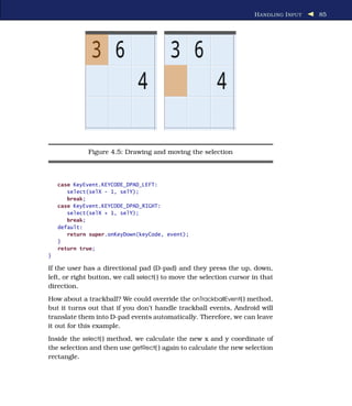 H ANDLING I NPUT   85




             Figure 4.5: Drawing and moving the selection



    case KeyEvent.KEYCODE_DPAD_LEFT:
       select(selX - 1, selY);
       break;
    case KeyEvent.KEYCODE_DPAD_RIGHT:
       select(selX + 1, selY);
       break;
    default:
       return super.onKeyDown(keyCode, event);
    }
    return true;
}

If the user has a directional pad (D-pad) and they press the up, down,
left, or right button, we call select( ) to move the selection cursor in that
direction.
How about a trackball? We could override the onTrackballEvent( ) method,
but it turns out that if you don’t handle trackball events, Android will
translate them into D-pad events automatically. Therefore, we can leave
it out for this example.
Inside the select( ) method, we calculate the new x and y coordinate of
the selection and then use getRect( ) again to calculate the new selection
rectangle.
 