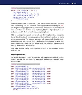 H ANDLING I NPUT   86


Download Sudokuv2/src/org/example/sudoku/PuzzleView.java

private void select(int x, int y) {
   invalidate(selRect);
   selX = Math.min(Math.max(x, 0), 8);
   selY = Math.min(Math.max(y, 0), 8);
   getRect(selX, selY, selRect);
   invalidate(selRect);
}

Notice the two calls to invalidate( ). The ﬁrst one tells Android that the
area covered by the old selection rectangle (on the left of Figure 4.5,
on the preceding page) needs to be redrawn. The second invalidate( ) call
says that the new selection area (on the right of the ﬁgure) needs to be
redrawn too. We don’t actually draw anything here.
This is an important point: never call any drawing functions except in
the onDraw( ) method. Instead, you use the invalidate( ) method to mark
rectangles as dirty. The window manager will combine all the dirty rect-
angles at some point in the future and call onDraw( ) again for you. The
dirty rectangles become the clip region, so screen updates are optimized
to only those areas that change.
Now let’s provide a way for the player to enter a new number on the
selected tile.

Entering Numbers
To handle keyboard input, we just add a few more cases to the onKey-
Down( ) method for the numbers 0 through 9 (0 or space means erase
the number).
Download Sudokuv2/src/org/example/sudoku/PuzzleView.java

case KeyEvent.KEYCODE_0:
case KeyEvent.KEYCODE_SPACE: setSelectedTile(0);           break;
case KeyEvent.KEYCODE_1:     setSelectedTile(1);           break;
case KeyEvent.KEYCODE_2:     setSelectedTile(2);           break;
case KeyEvent.KEYCODE_3:     setSelectedTile(3);           break;
case KeyEvent.KEYCODE_4:     setSelectedTile(4);           break;
case KeyEvent.KEYCODE_5:     setSelectedTile(5);           break;
case KeyEvent.KEYCODE_6:     setSelectedTile(6);           break;
case KeyEvent.KEYCODE_7:     setSelectedTile(7);           break;
case KeyEvent.KEYCODE_8:     setSelectedTile(8);           break;
case KeyEvent.KEYCODE_9:     setSelectedTile(9);           break;
case KeyEvent.KEYCODE_ENTER:
case KeyEvent.KEYCODE_DPAD_CENTER:
   game.showKeypadOrError(selX, selY);
   break;
 