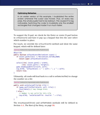 H ANDLING I NPUT   87




     Optimizing Refreshes
     In an earlier version of this example, I invalidated the entire
     screen whenever the cursor was moved. Thus, on every key
     press, the whole puzzle had to be redrawn. This caused it to lag
     noticeably. Switching the code to invalidate only the smallest
     rectangles that changed made it run much faster.




To support the D-pad, we check for the Enter or center D-pad button
in onKeyDown( ) and have it pop up a keypad that lets the user select
which number to place.
For touch, we override the onTouchEvent( ) method and show the same
keypad, which will be deﬁned later:
Download Sudokuv2/src/org/example/sudoku/PuzzleView.java

@Override
public boolean onTouchEvent(MotionEvent event) {
   if (event.getAction() != MotionEvent.ACTION_DOWN)
      return super.onTouchEvent(event);

    select((int) (event.getX() / width),
          (int) (event.getY() / height));
    game.showKeypadOrError(selX, selY);
    Log.d(TAG, "onTouchEvent: x " + selX + ", y " + selY);
    return true;
}

Ultimately, all roads will lead back to a call to setSelectedTile( ) to change
the number on a tile:
Download Sudokuv2/src/org/example/sudoku/PuzzleView.java

public void setSelectedTile(int tile) {
   if (game.setTileIfValid(selX, selY, tile)) {
      invalidate();// may change hints
   } else {
      // Number is not valid for this tile
      Log.d(TAG, "setSelectedTile: invalid: " + tile);
   }
}

The showKeypadOrError( ) and setTileIfValid( ) methods will be deﬁned in
Section 4.4, The Rest of the Story, on page 90.
 